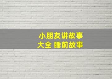 小朋友讲故事大全 睡前故事